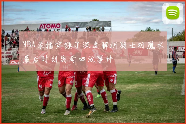 NBA录播实锤了深度解析骑士对魔术最后时刻离奇回放事件